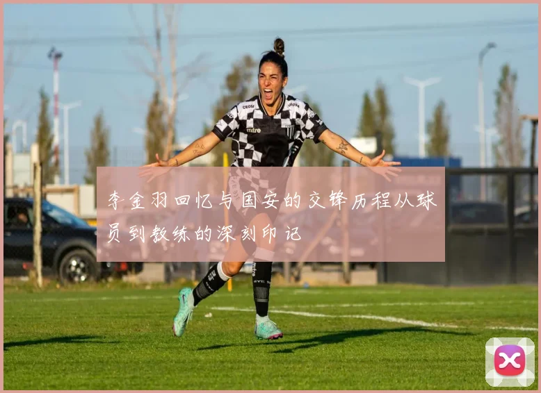 李金羽回忆与国安的交锋历程从球员到教练的深刻印记