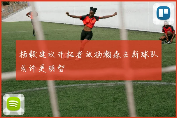 杨毅建议开拓者放杨瀚森去新球队或许更明智