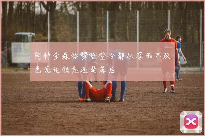 阿特金森称赞哈登冷静从容面不改色无论领先还是落后