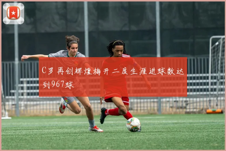 C罗再创辉煌梅开二度生涯进球数达到967球